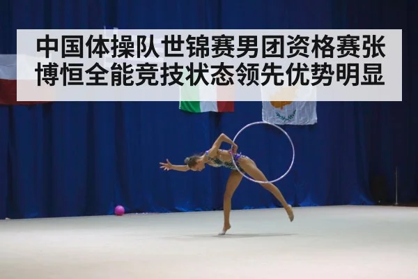 中国体操队世锦赛男团资格赛张博恒全能竞技状态领先优势明显